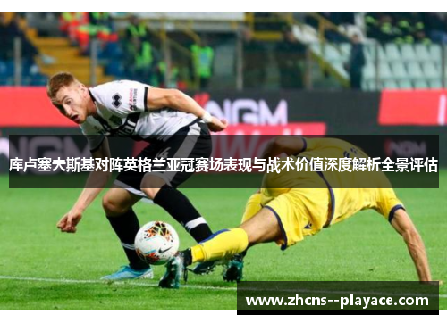 库卢塞夫斯基对阵英格兰亚冠赛场表现与战术价值深度解析全景评估